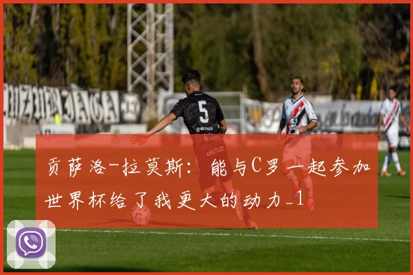 贡萨洛-拉莫斯：能与C罗一起参加世界杯给了我更大的动力_1