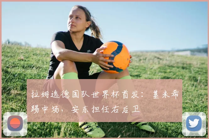 拉姆选德国队世界杯首发：基米希踢中场，安东担任右后卫