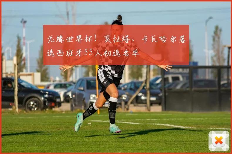 无缘世界杯！莫拉塔、卡瓦哈尔落选西班牙55人初选名单