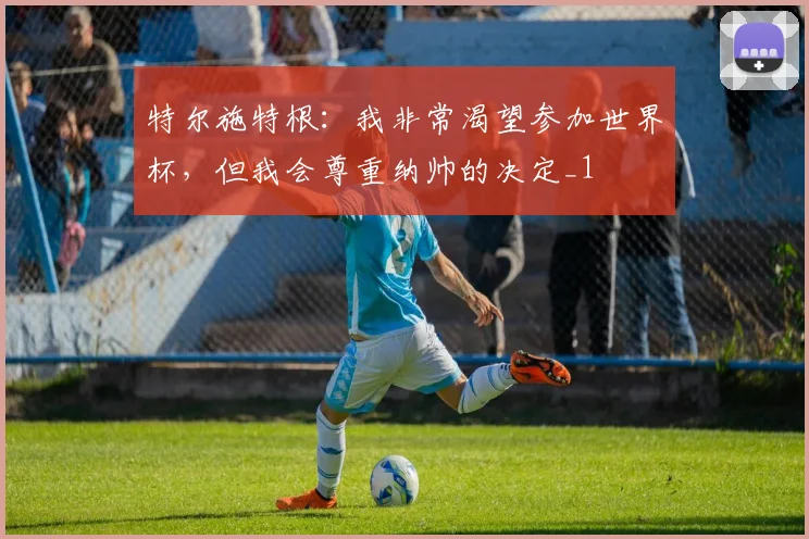 特尔施特根：我非常渴望参加世界杯，但我会尊重纳帅的决定_1