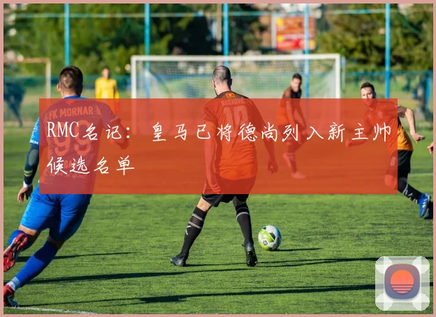 RMC名记：皇马已将德尚列入新主帅候选名单