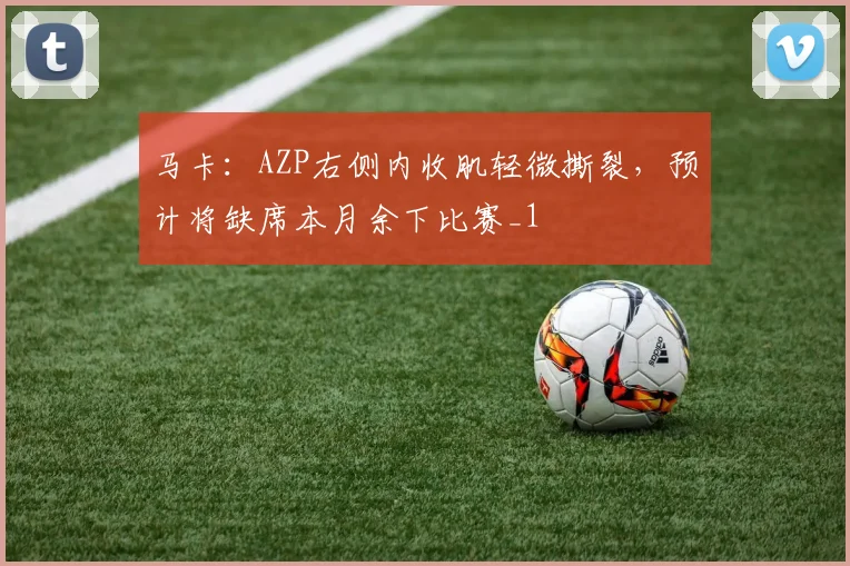 马卡：AZP右侧内收肌轻微撕裂，预计将缺席本月余下比赛_1